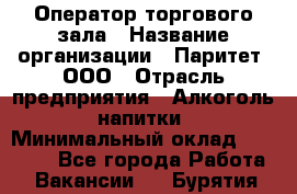 Оператор торгового зала › Название организации ­ Паритет, ООО › Отрасль предприятия ­ Алкоголь, напитки › Минимальный оклад ­ 20 000 - Все города Работа » Вакансии   . Бурятия респ.